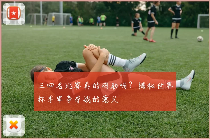 三四名比赛真的鸡肋吗？揭秘世界杯季军争夺战的意义