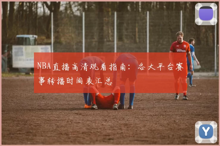 NBA直播高清观看指南：各大平台赛事转播时间表汇总