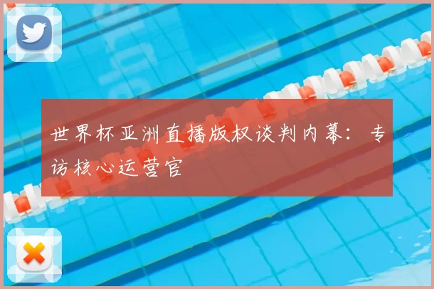 世界杯亚洲直播版权谈判内幕:专访核心运营官