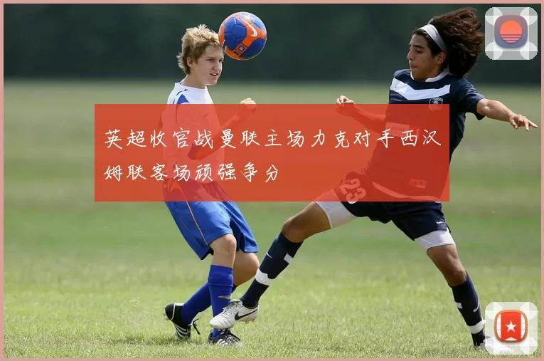 英超收官战曼联主场力克对手西汉姆联客场顽强争分