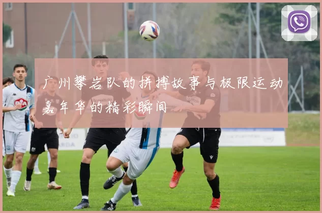 广州攀岩队的拼搏故事与极限运动嘉年华的精彩瞬间