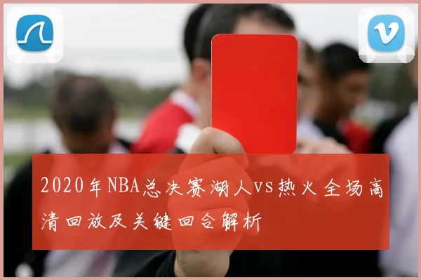 2020年NBA总决赛湖人vs热火全场高清回放及关键回合解析