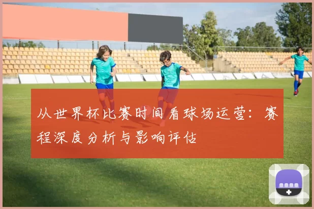 从世界杯比赛时间看球场运营:赛程深度分析与影响评估