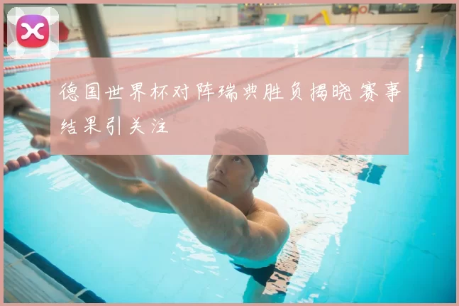 德国世界杯对阵瑞典胜负揭晓 赛事结果引关注
