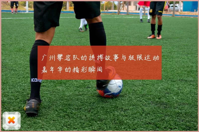广州攀岩队的拼搏故事与极限运动嘉年华的精彩瞬间