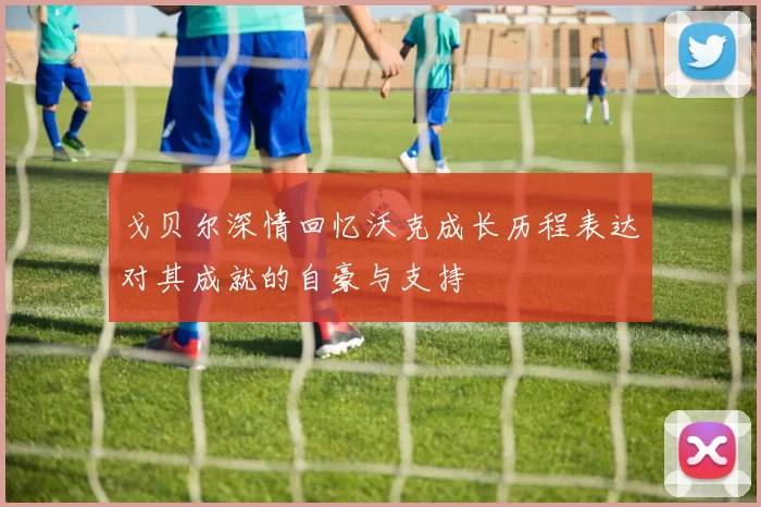 戈贝尔深情回忆沃克成长历程表达对其成就的自豪与支持
