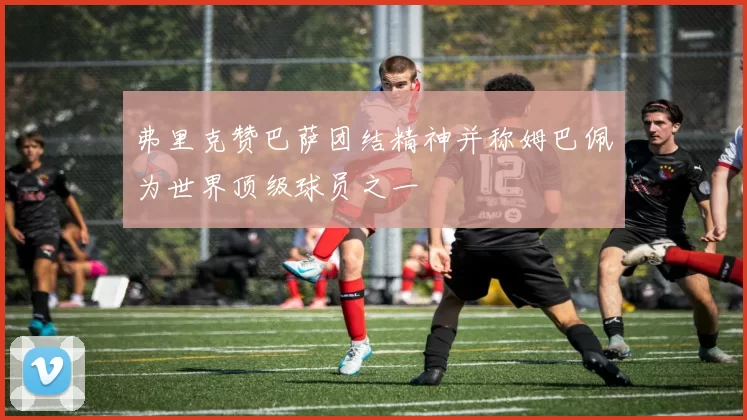弗里克赞巴萨团结精神并称姆巴佩为世界顶级球员之一
