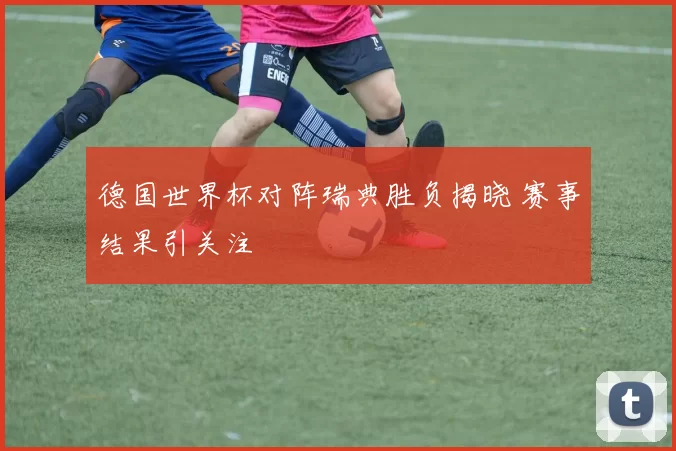 德国世界杯对阵瑞典胜负揭晓 赛事结果引关注