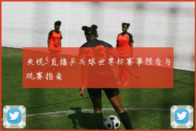 央视5直播乒乓球世界杯赛事预告与观赛指南