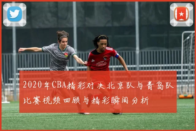 2020年CBA精彩对决北京队与青岛队比赛视频回顾与精彩瞬间分析