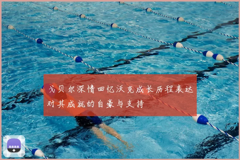戈贝尔深情回忆沃克成长历程表达对其成就的自豪与支持