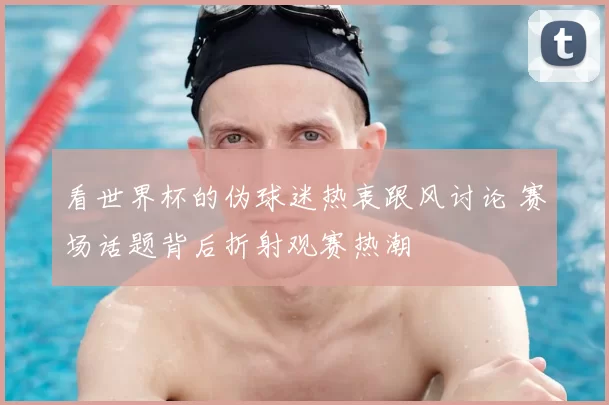 看世界杯的伪球迷热衷跟风讨论 赛场话题背后折射观赛热潮