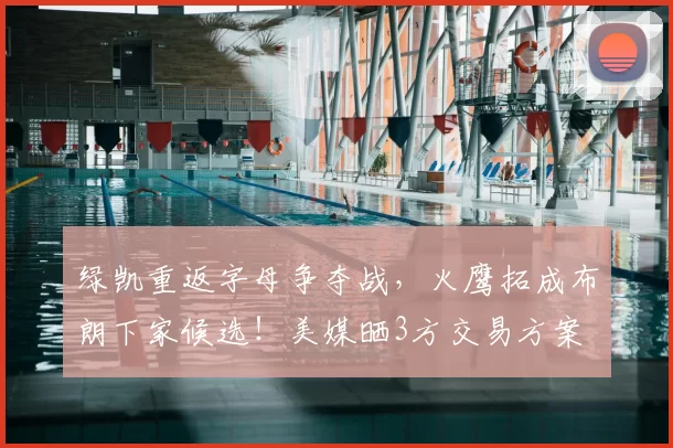绿凯重返字母争夺战，火鹰拓成布朗下家候选！美媒晒3方交易方案