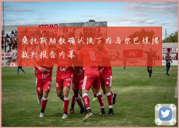 桑托斯助教确认换下内马尔巴媒揭裁判报告内幕