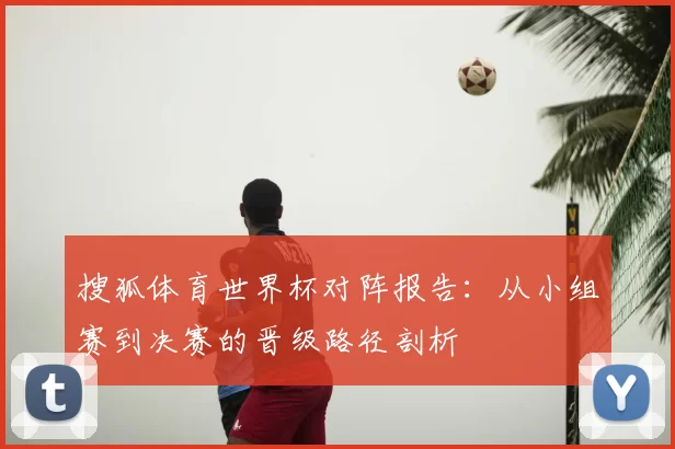 搜狐体育世界杯对阵报告:从小组赛到决赛的晋级路径剖析