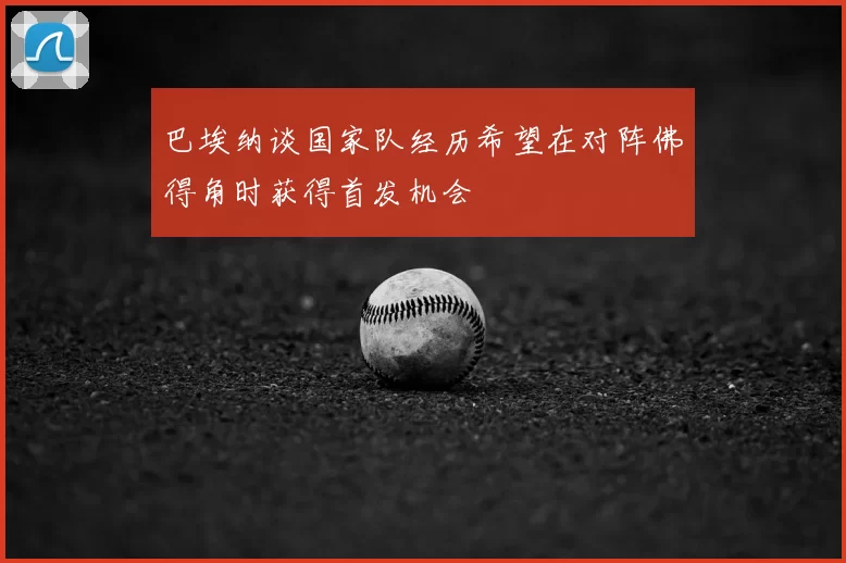 巴埃纳谈国家队经历希望在对阵佛得角时获得首发机会