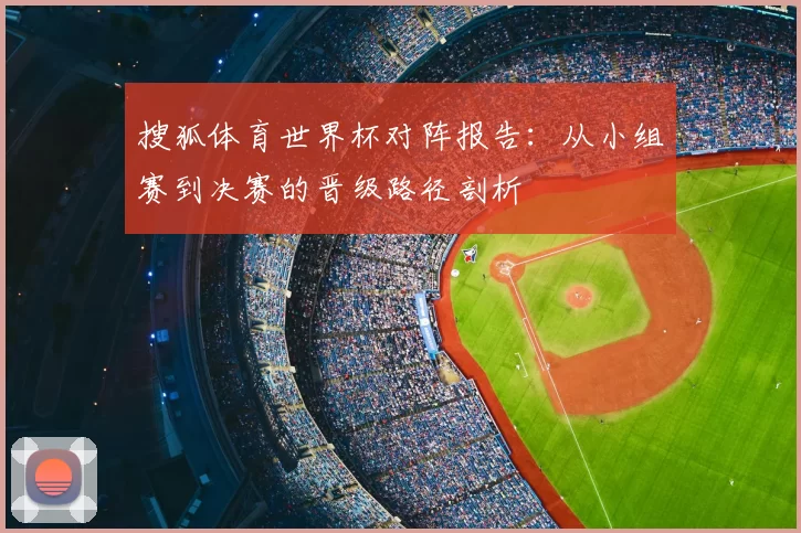 搜狐体育世界杯对阵报告：从小组赛到决赛的晋级路径剖析