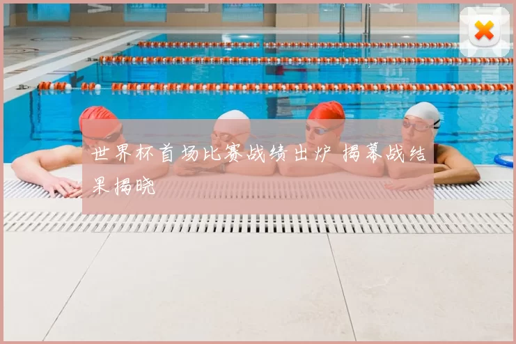 世界杯首场比赛战绩出炉 揭幕战结果揭晓