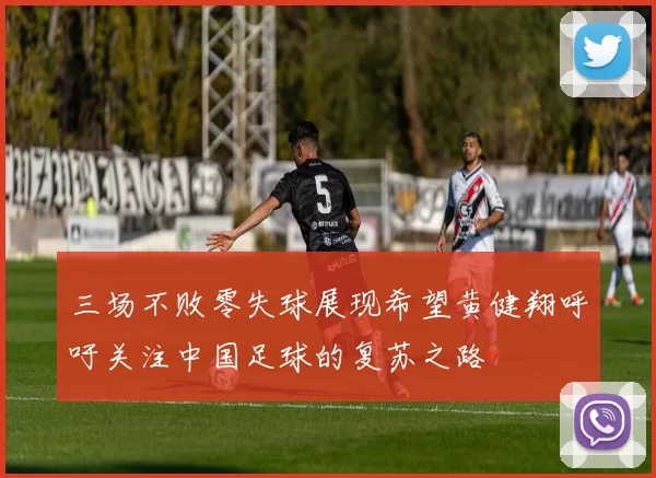 三场不败零失球展现希望黄健翔呼吁关注中国足球的复苏之路