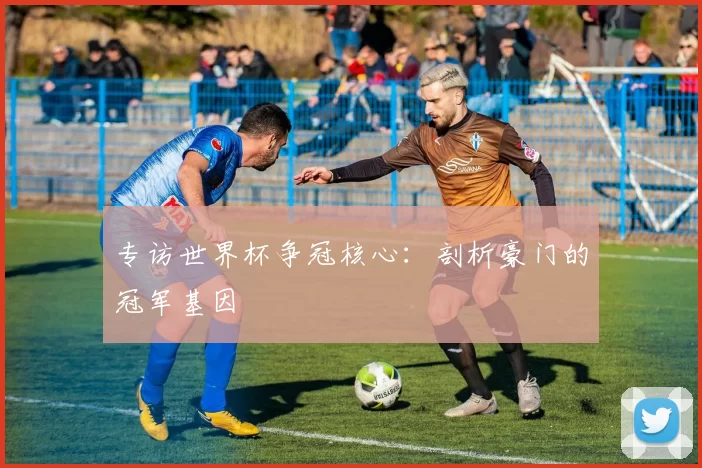 专访世界杯争冠核心:剖析豪门的冠军基因