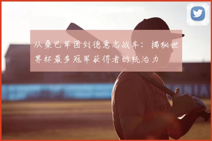 从桑巴军团到德意志战车:揭秘世界杯最多冠军获得者的统治力