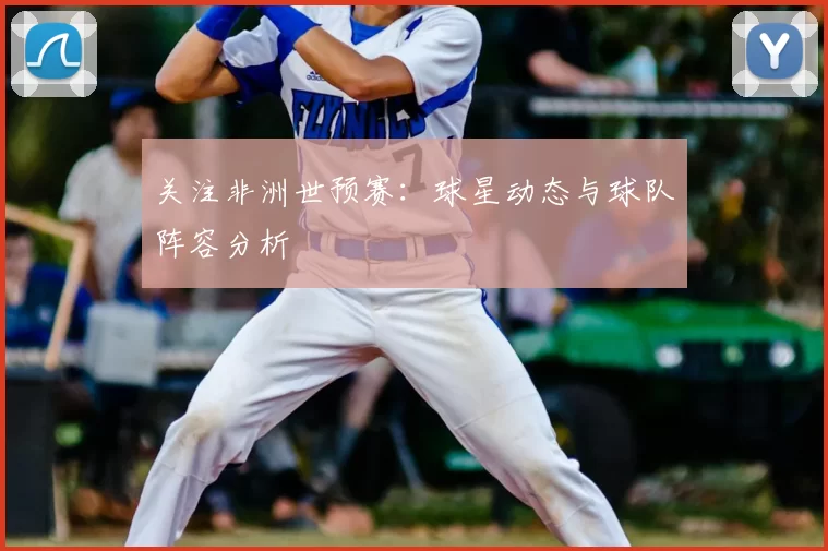 关注非洲世预赛：球星动态与球队阵容分析