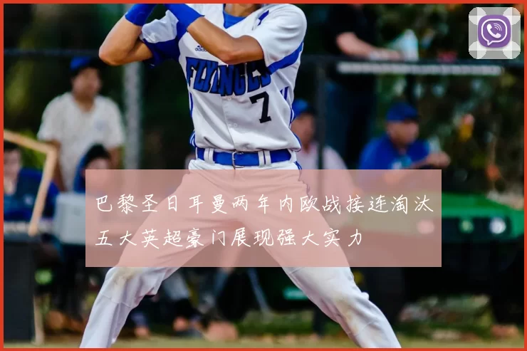 巴黎圣日耳曼两年内欧战接连淘汰五大英超豪门展现强大实力