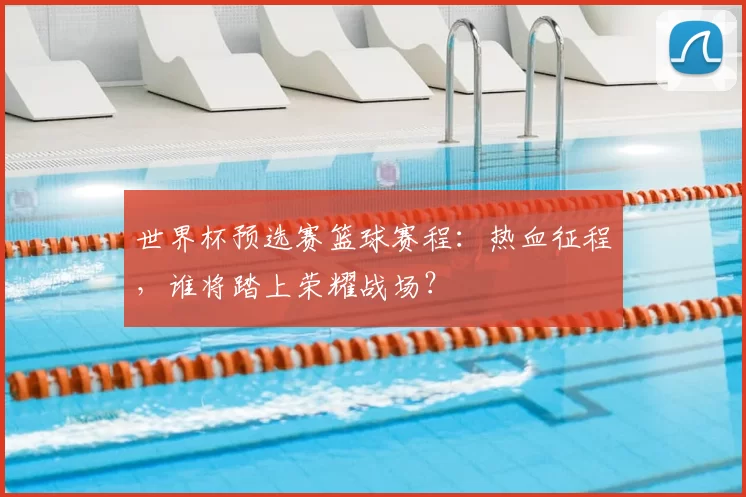 世界杯预选赛篮球赛程:热血征程,谁将踏上荣耀战场?