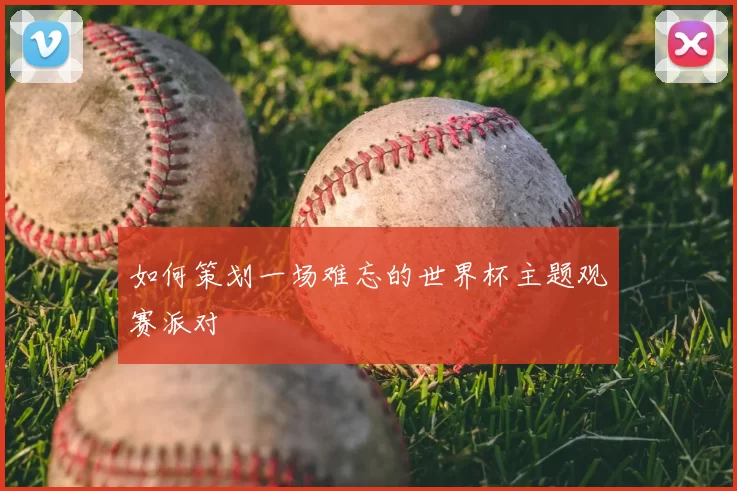 如何策划一场难忘的世界杯主题观赛派对