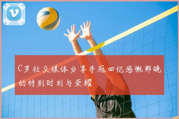 C罗社交媒体分享夺冠回忆感慨那晚的特别时刻与荣耀
