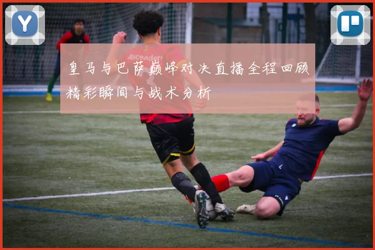 皇马与巴萨巅峰对决直播全程回顾精彩瞬间与战术分析