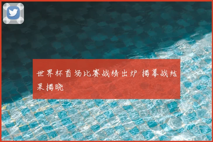 世界杯首场比赛战绩出炉 揭幕战结果揭晓