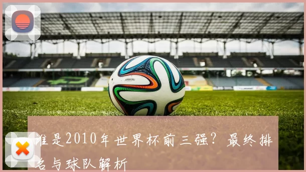 谁是2010年世界杯前三强？最终排名与球队解析