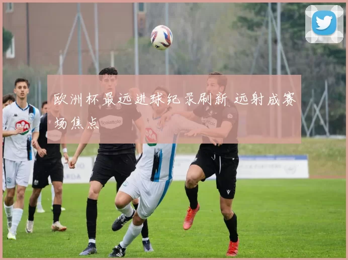 欧洲杯最远进球纪录刷新 远射成赛场焦点