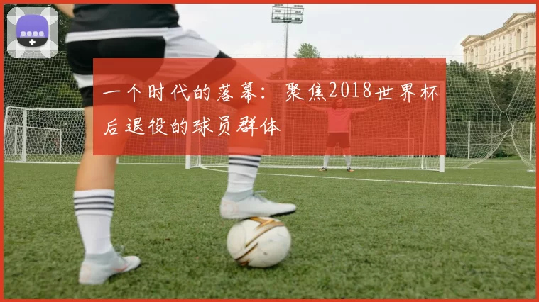 一个时代的落幕:聚焦2018世界杯后退役的球员群体