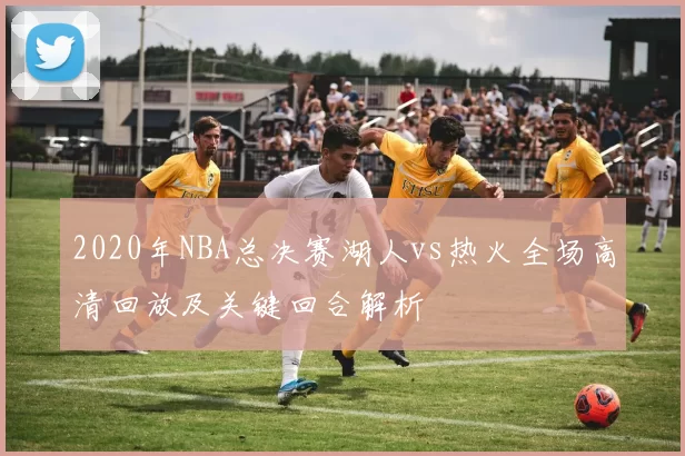 2020年NBA总决赛湖人vs热火全场高清回放及关键回合解析