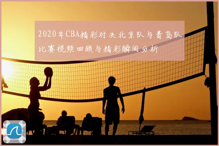 2020年CBA精彩对决北京队与青岛队比赛视频回顾与精彩瞬间分析