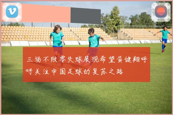 三场不败零失球展现希望黄健翔呼吁关注中国足球的复苏之路